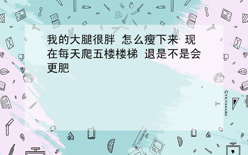 我的大腿很胖 怎么瘦下来 现在每天爬五楼楼梯 退是不是会更肥