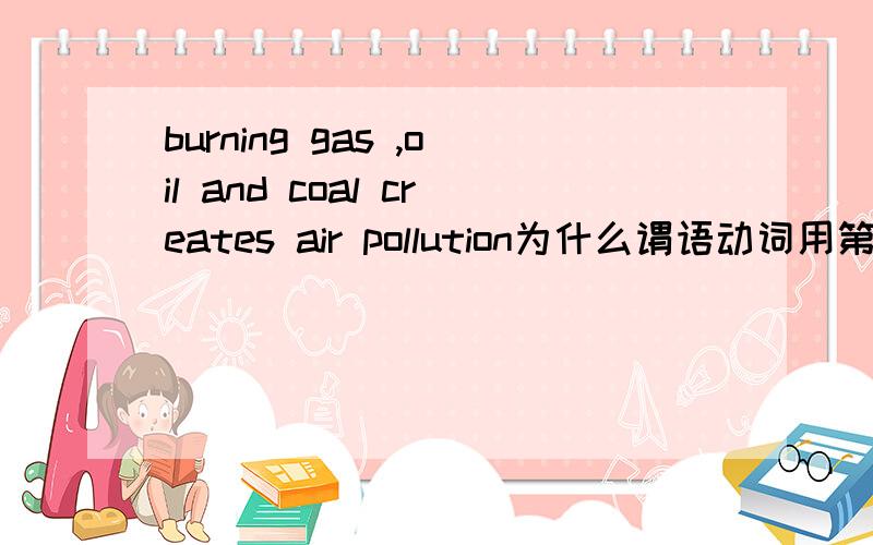 burning gas ,oil and coal creates air pollution为什么谓语动词用第三人称单数?