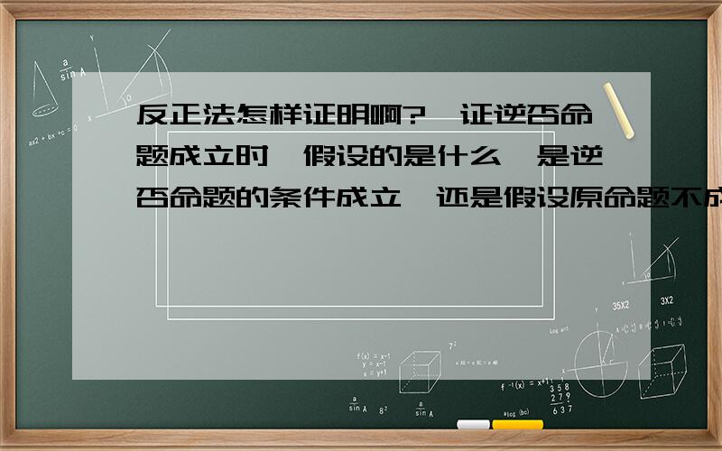 反正法怎样证明啊?,证逆否命题成立时,假设的是什么,是逆否命题的条件成立,还是假设原命题不成立