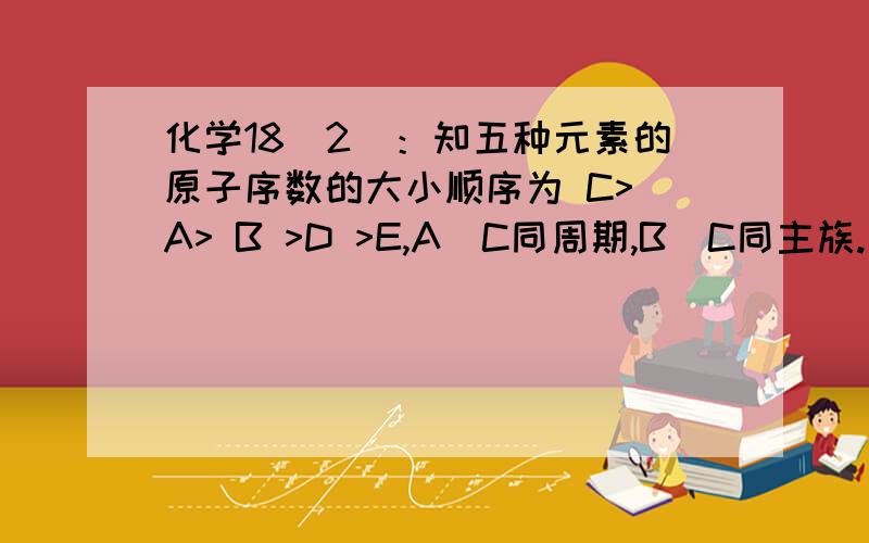 化学18（2）：知五种元素的原子序数的大小顺序为 C> A> B >D >E,A．C同周期,B．C同主族.知五种元素的原子序数的大小顺序为 C> A> B >D >E,A．C同周期,B．C同主族.A与B形成的离子化合物A2B中所有离