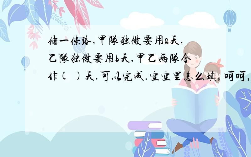 修一条路,甲队独做要用a天,乙队独做要用b天,甲乙两队合作( )天,可以完成.空空里怎么填，呵呵，恕我愚钝