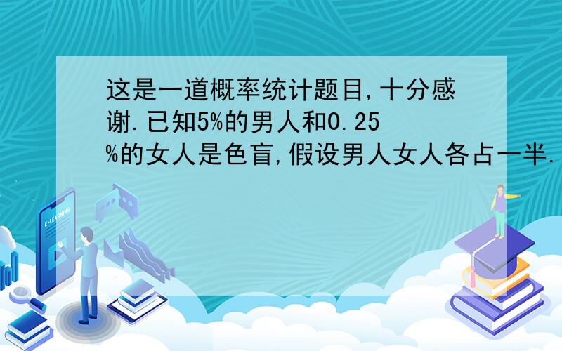 这是一道概率统计题目,十分感谢.已知5%的男人和0.25%的女人是色盲,假设男人女人各占一半.现随机地挑选一人.①此人恰是色盲患者的概率多大?②若随机挑选一人,此人不是色盲患者,问他是刚