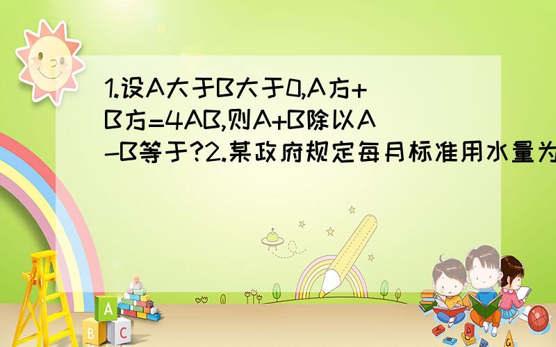 1.设A大于B大于0,A方+B方=4AB,则A+B除以A-B等于?2.某政府规定每月标准用水量为8立方米,超标的部分加价收费,假如不超标的部分每立方米水费为1.3元,某月张家的用水量是李家的5*6（5分之6）,张家