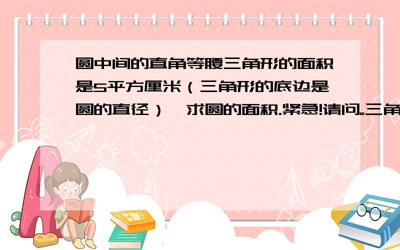 圆中间的直角等腰三角形的面积是5平方厘米（三角形的底边是圆的直径）,求圆的面积.紧急!请问。三角形的底是怎么求的、