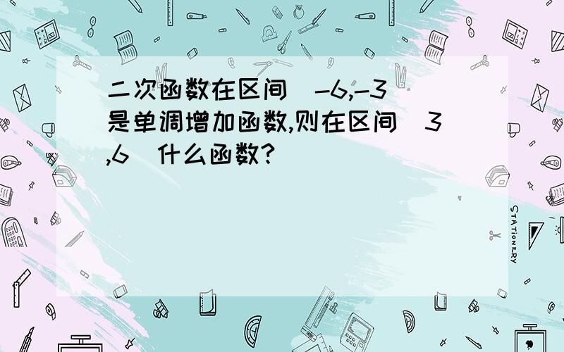 二次函数在区间[-6,-3]是单调增加函数,则在区间[3,6]什么函数?