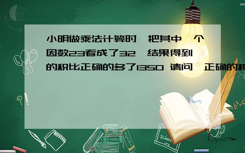 小明做乘法计算时,把其中一个因数23看成了32,结果得到的积比正确的多了1350 请问,正确的积是多少?