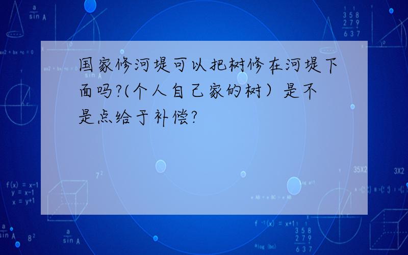 国家修河堤可以把树修在河堤下面吗?(个人自己家的树）是不是点给于补偿?