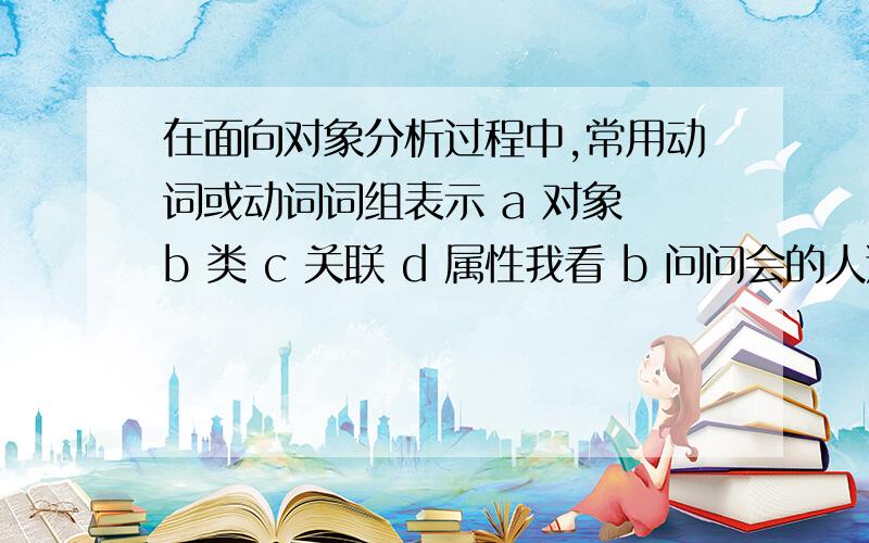 在面向对象分析过程中,常用动词或动词词组表示 a 对象 b 类 c 关联 d 属性我看 b 问问会的人选什么啊