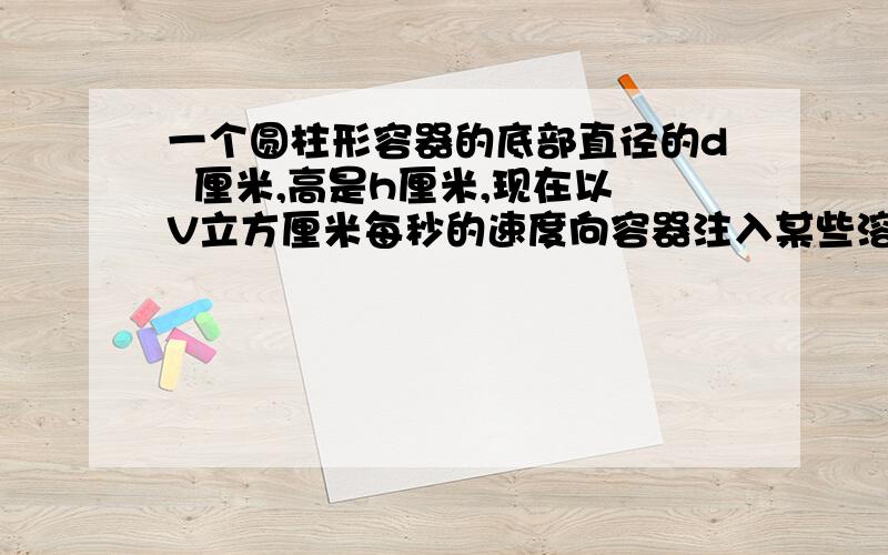 一个圆柱形容器的底部直径的d  厘米,高是h厘米,现在以V立方厘米每秒的速度向容器注入某些溶液,求容器内溶液的高度X厘米关于注入溶液的时间t秒的函数解析式,并写出函数的定义域和值域.