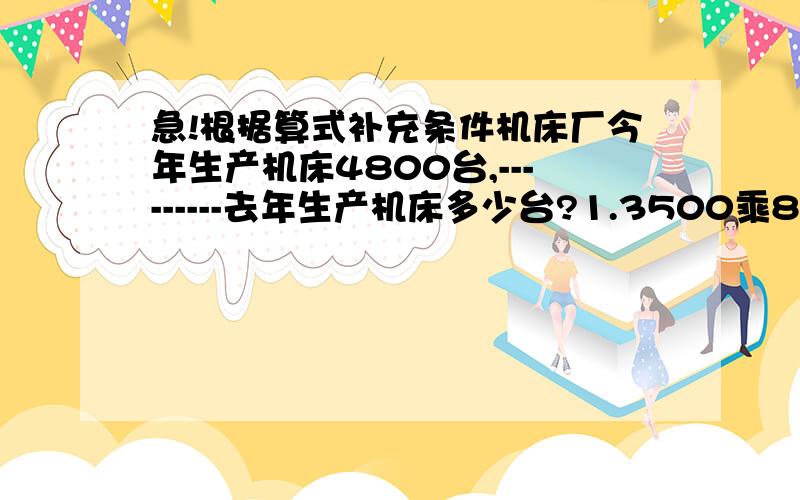 急!根据算式补充条件机床厂今年生产机床4800台,---------去年生产机床多少台?1.3500乘8/7——————（这个代表回答部分）2.3500除以8/7——————3.3500乘（1+8/7）——————4.3500乘（1-8/7