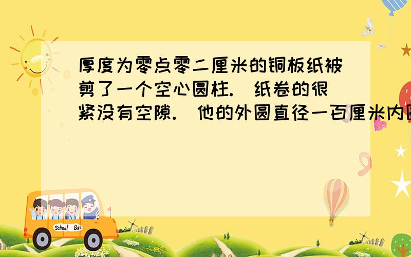 厚度为零点零二厘米的铜板纸被剪了一个空心圆柱.(纸卷的很紧没有空隙.)他的外圆直径一百厘米内圆直径六十厘米.这卷铜版纸展开后的总长是多少厘米.