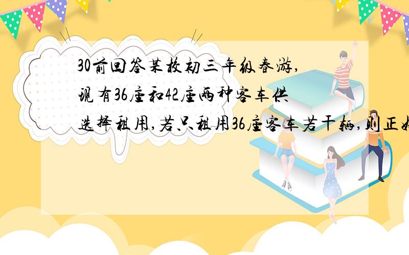 30前回答某校初三年级春游,现有36座和42座两种客车供选择租用,若只租用36座客车若干辆,则正好坐满；若只租用42座客车,则能少租一辆,且有一辆车没有坐满,但超过30人；已知36座客车每辆租