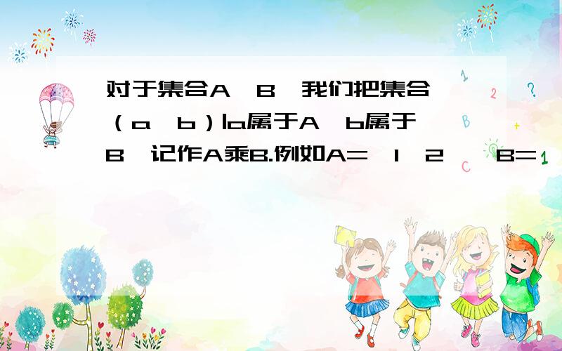 对于集合A,B,我们把集合｛（a,b）|a属于A,b属于B｝记作A乘B.例如A=｛1,2｝,B=｛3,4｝,则有：A乘B={(1,3),(1,4),(2,3),(2,4)};B乘A={(3,10）,(3,2),(4,1),(4,2)};A乘A={(1,1),（1,2）,（2,1）,（2,2）｝；B乘B=｛（3,3）,