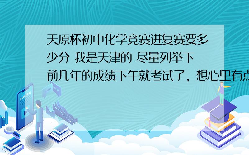 天原杯初中化学竞赛进复赛要多少分 我是天津的 尽量列举下前几年的成绩下午就考试了，想心里有点底，