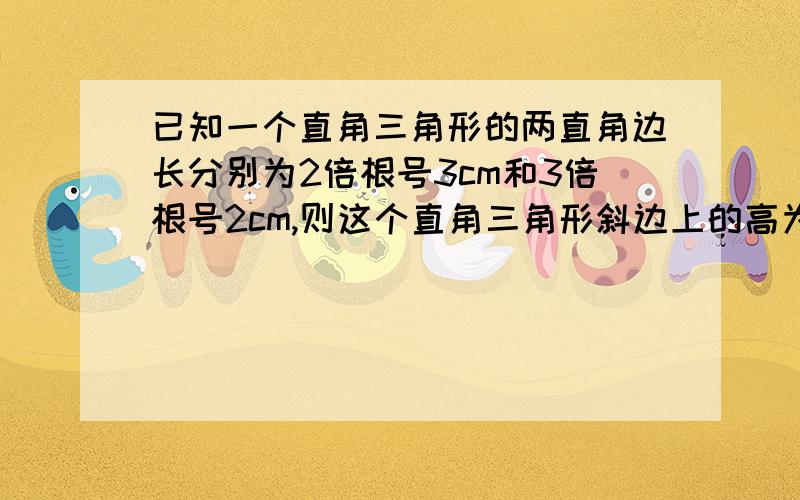 已知一个直角三角形的两直角边长分别为2倍根号3cm和3倍根号2cm,则这个直角三角形斜边上的高为