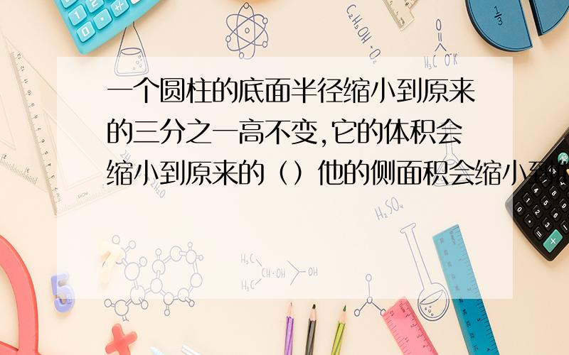 一个圆柱的底面半径缩小到原来的三分之一高不变,它的体积会缩小到原来的（）他的侧面积会缩小到他的（）