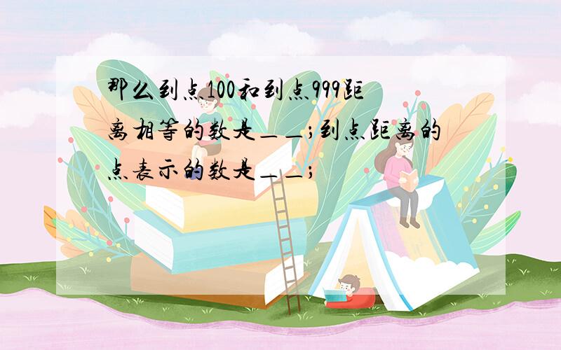 那么到点100和到点999距离相等的数是＿＿；到点距离的点表示的数是＿＿；