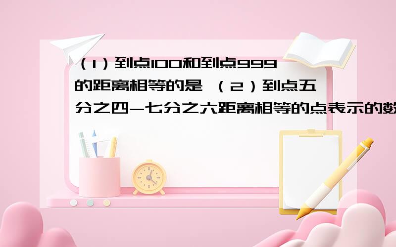 （1）到点100和到点999的距离相等的是 （2）到点五分之四-七分之六距离相等的点表示的数是（3）到点M和点-n距离相等的点表示的是