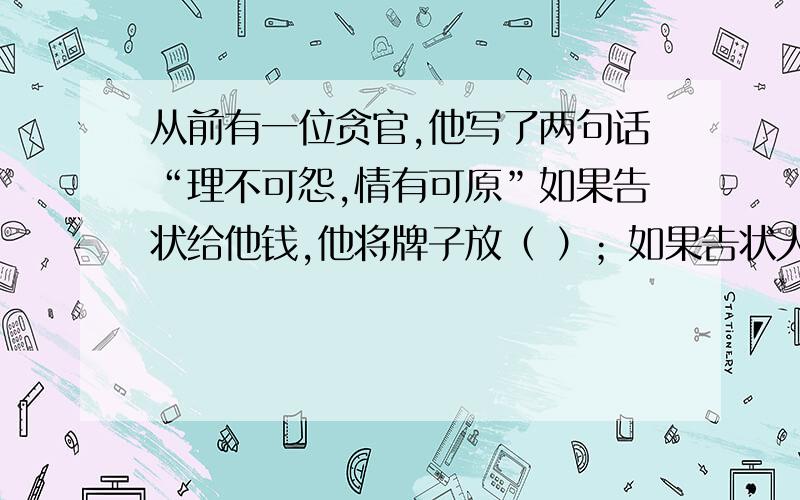 从前有一位贪官,他写了两句话“理不可怨,情有可原”如果告状给他钱,他将牌子放（ ）；如果告状人不给钱,他将牌子放（ ） A情有可原,理不可怨 B理不可怨,情有可原