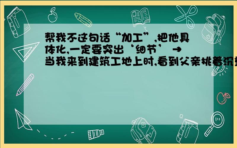 帮我不这句话“加工”,把他具体化,一定要突出‘细节’ →当我来到建筑工地上时,看到父亲挑着沉重的水泥砖,非常吃力的走着,汗水浸湿了他的衣服,我感动的流出了眼泪.