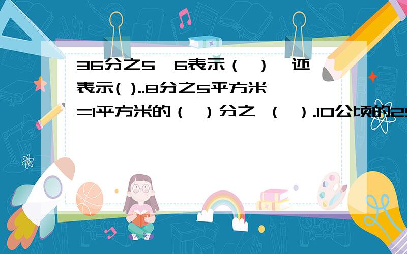 36分之5*6表示（ ）,还表示( )..8分之5平方米=1平方米的（ ）分之 （ ）.10公顷的25分之3是（ ）10公顷的25分之3是（ ）公顷，是1公顷的（ ）