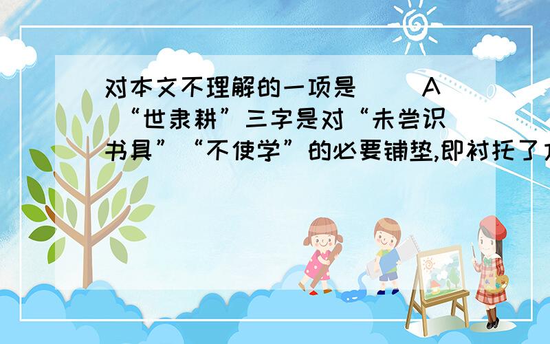 对本文不理解的一项是（ ）A “世隶耕”三字是对“未尝识书具”“不使学”的必要铺垫,即衬托了方仲永的非凡天资,又暗示了造成他命运的家庭背景B“日扳仲永环谒于邑人”刻画出方仲永