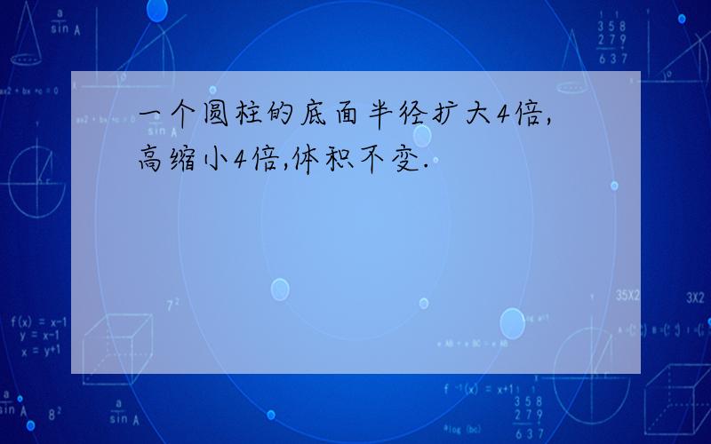 一个圆柱的底面半径扩大4倍,高缩小4倍,体积不变.