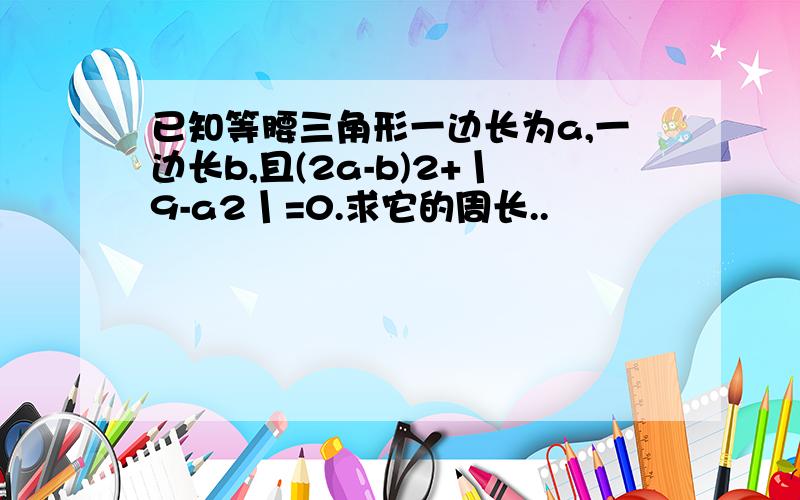 已知等腰三角形一边长为a,一边长b,且(2a-b)2+丨9-a2丨=0.求它的周长..