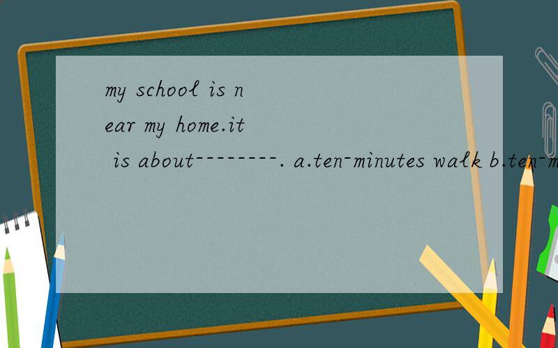 my school is near my home.it is about--------. a.ten-minutes walk b.ten-minutes'walk c.ten-minute wamy school is near my home.it is about--------. a.ten-minutes walk b.ten-minutes'walk c.ten-minute walk