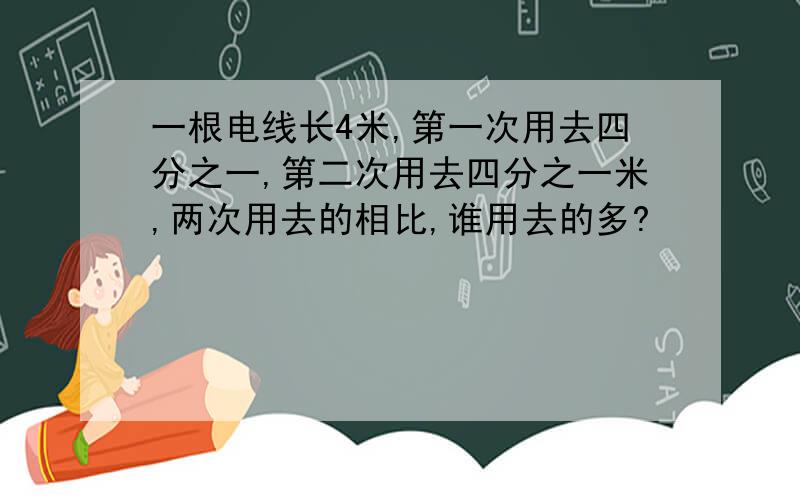 一根电线长4米,第一次用去四分之一,第二次用去四分之一米,两次用去的相比,谁用去的多?