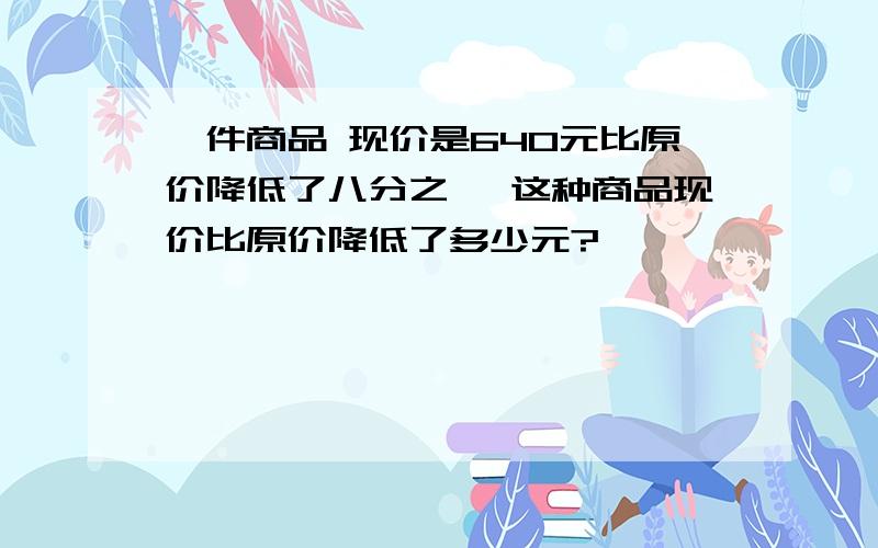 一件商品 现价是640元比原价降低了八分之一 这种商品现价比原价降低了多少元?