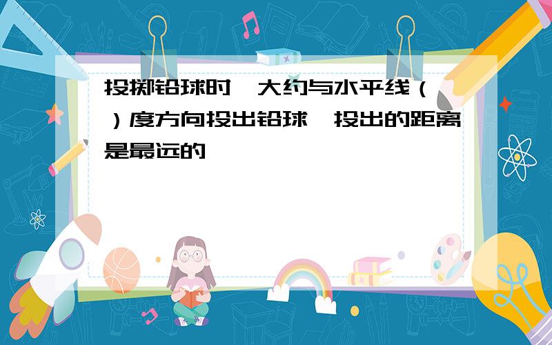 投掷铅球时,大约与水平线（ ）度方向投出铅球,投出的距离是最远的