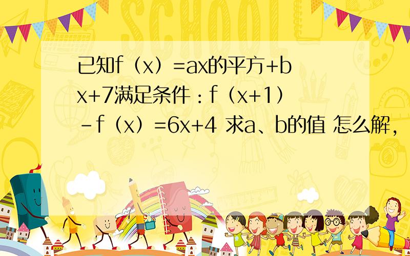 已知f（x）=ax的平方+bx+7满足条件：f（x+1）-f（x）=6x+4 求a、b的值 怎么解,