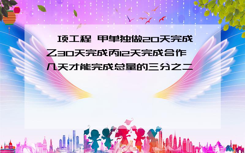 一项工程 甲单独做20天完成乙30天完成丙12天完成合作几天才能完成总量的三分之二