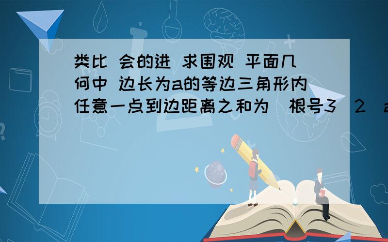 类比 会的进 求围观 平面几何中 边长为a的等边三角形内任意一点到边距离之和为（根号3\2）a 类比平面几何结论 得出“各个面为等边三角形的四面体一点到各个面的距离为定值（根号6\3）a