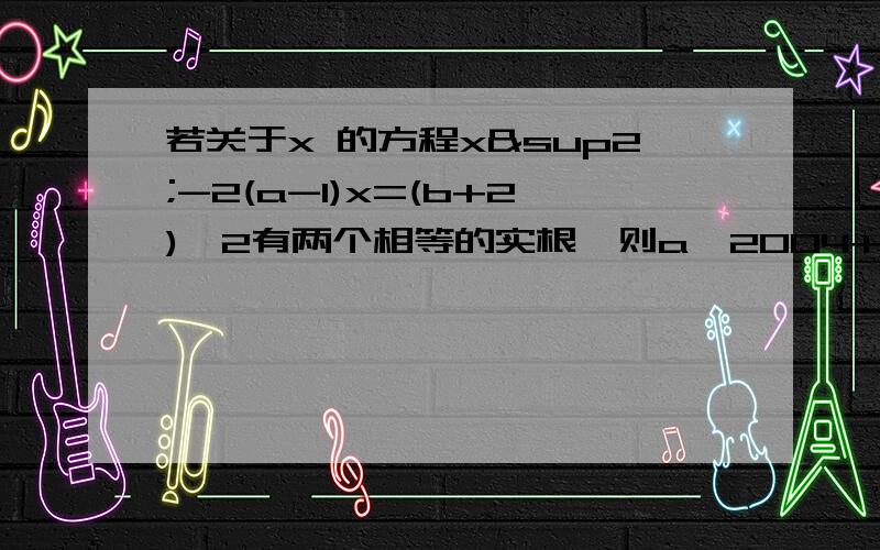 若关于x 的方程x²-2(a-1)x=(b+2)^2有两个相等的实根,则a^2004+b^5的值为?