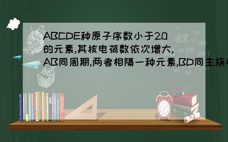 ABCDE种原子序数小于20的元素,其核电荷数依次增大,AB同周期,两者相隔一种元素,BD同主族相邻,ABD三种元素的核电荷数之和为30,CE能形成CE型离子化合物,求ABCDE