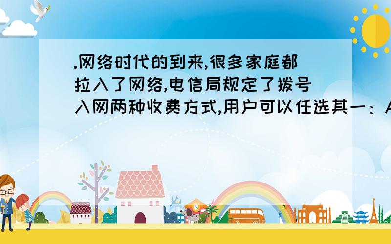 .网络时代的到来,很多家庭都拉入了网络,电信局规定了拨号入网两种收费方式,用户可以任选其一：A：计时制0.05元/分；B：全月制：54元/月（限一部分人住宅电话入网）此个B种上网方式要加