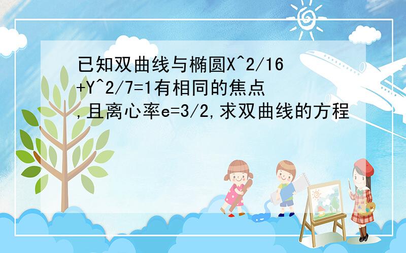 已知双曲线与椭圆X^2/16+Y^2/7=1有相同的焦点,且离心率e=3/2,求双曲线的方程