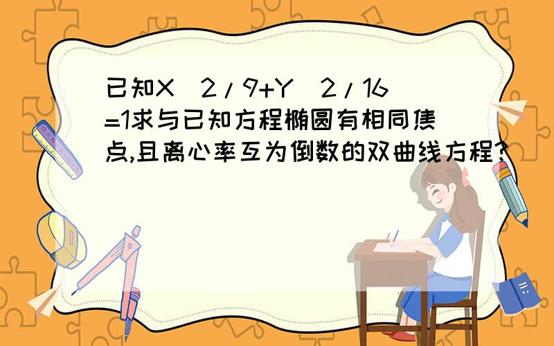 已知X^2/9+Y^2/16=1求与已知方程椭圆有相同焦点,且离心率互为倒数的双曲线方程?