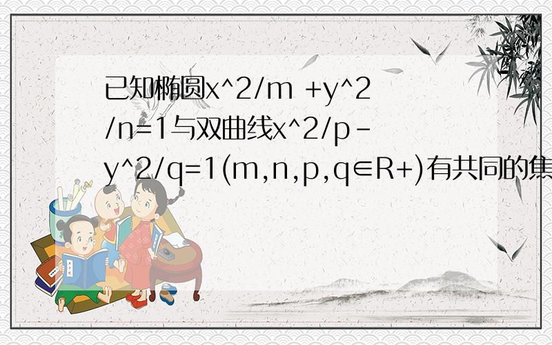 已知椭圆x^2/m +y^2/n=1与双曲线x^2/p-y^2/q=1(m,n,p,q∈R+)有共同的焦点F1、F2,P是椭圆和双曲线的一个交点,则|PF1|*|PF2|=