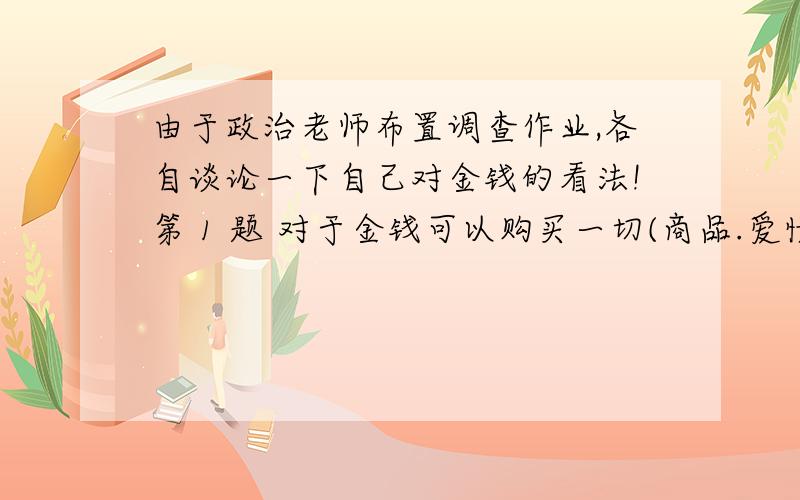 由于政治老师布置调查作业,各自谈论一下自己对金钱的看法!第 1 题 对于金钱可以购买一切(商品.爱情.友情),你的看法是?（必答） 完全同意 比较同意 一般 不太同意 不同意 第 2 题 衡量一个