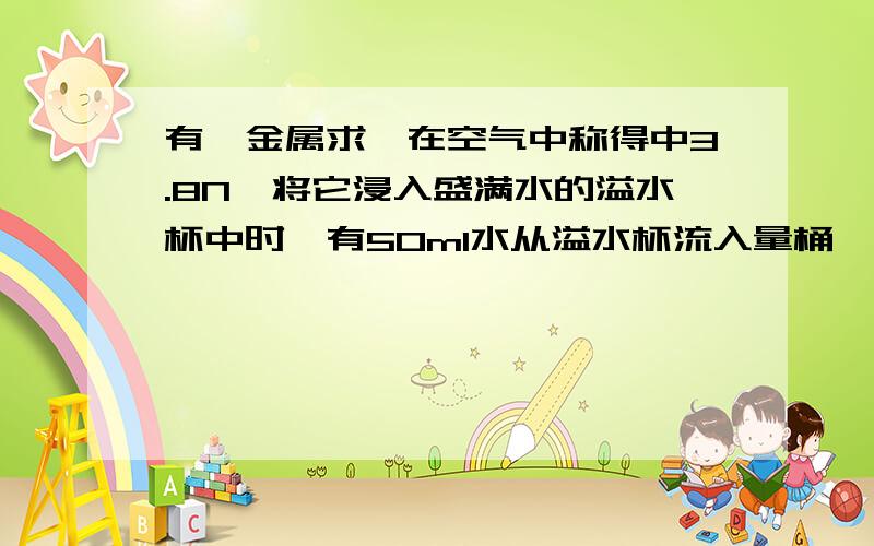 有一金属求,在空气中称得中3.8N,将它浸入盛满水的溢水杯中时,有50ml水从溢水杯流入量桶,求,这时金属求是什么状态?（我知道是浸没的,但是为什么是浸没啊?）