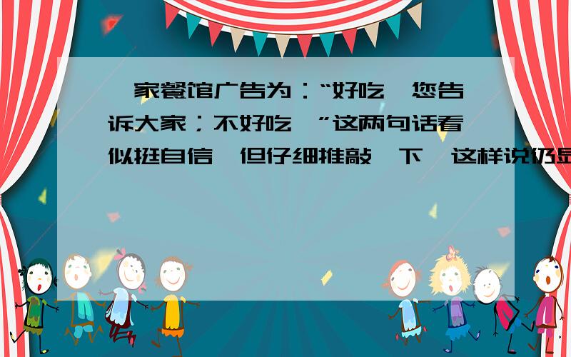 一家餐馆广告为：“好吃,您告诉大家；不好吃,”这两句话看似挺自信,但仔细推敲一下,这样说仍显得餐馆对自己的饭菜质量没有足够的把握.请对这一广告稍作改动（不改变字数）,使其更显