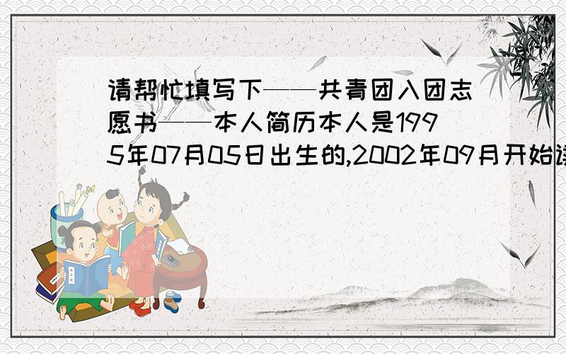 请帮忙填写下——共青团入团志愿书——本人简历本人是1995年07月05日出生的,2002年09月开始读小学一年级,现在15岁,格式如下：何年何月至何年何月 在何地何单位 职务 证明人（ ） （ ） （