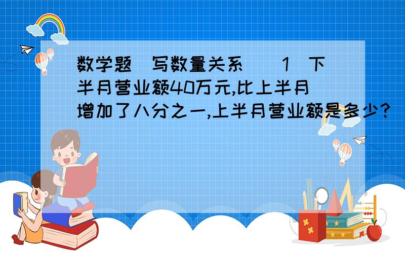 数学题（写数量关系）（1）下半月营业额40万元,比上半月增加了八分之一,上半月营业额是多少?（ ）+（ ）乘八分之一 =下半月营业额（2）沐浴液比原价降了五分之一后,现在的价格是24元,沐