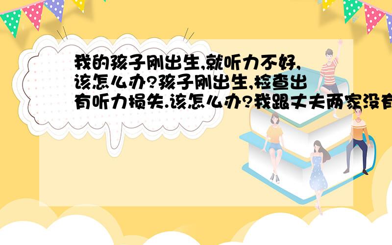 我的孩子刚出生,就听力不好,该怎么办?孩子刚出生,检查出有听力损失.该怎么办?我跟丈夫两家没有耳聋的病史.对孩子智力发育有影响吗?做过新生儿筛查,没有通过.医生说是重度听力损失,建