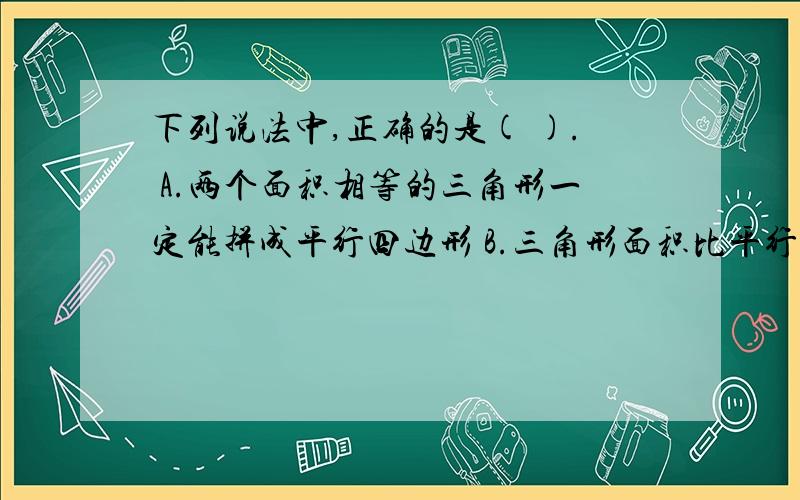 下列说法中,正确的是( ). A.两个面积相等的三角形一定能拼成平行四边形 B.三角形面积比平行四边形小 C.A.两个面积相等的三角形一定能拼成平行四边形 B.三角形面积比平行四边形小 C.长方形