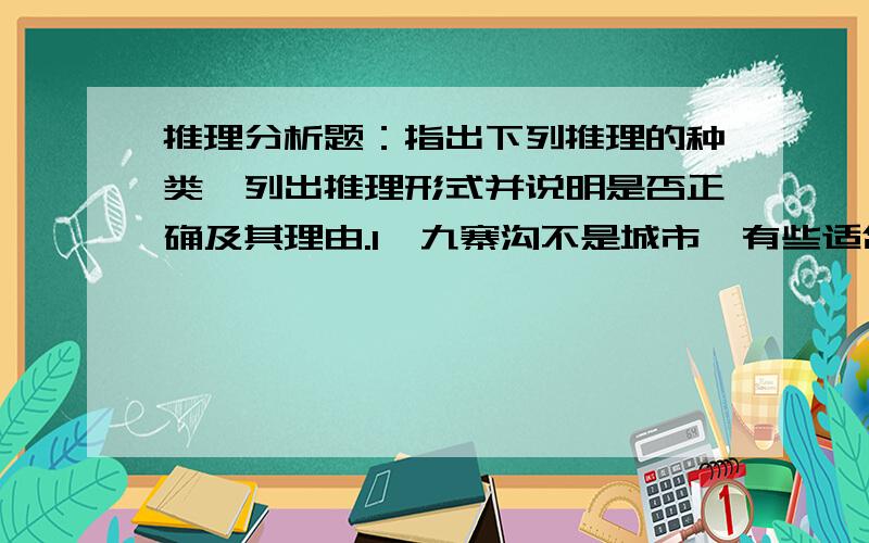 推理分析题：指出下列推理的种类、列出推理形式并说明是否正确及其理由.l、九寨沟不是城市,有些适合人居住的地方是城市；所以,九寨沟不是适合人　　居住的地方.2、有的预防艾滋病教