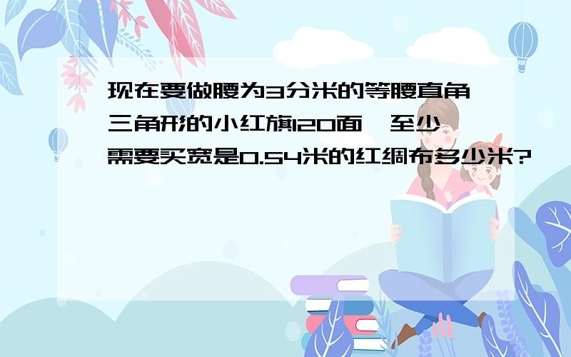 现在要做腰为3分米的等腰直角三角形的小红旗120面,至少需要买宽是0.54米的红绸布多少米?